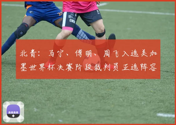 北青：马宁、傅明、周飞入选美加墨世界杯决赛阶段裁判员正选阵容
