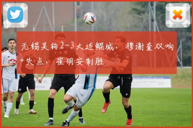无锡吴钩2-3大连鲲城，穆谢奎双响+失点，崔明安制胜