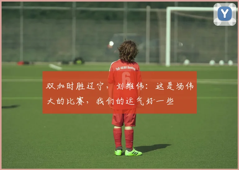 双加时胜辽宁，刘维伟：这是场伟大的比赛，我们的运气好一些