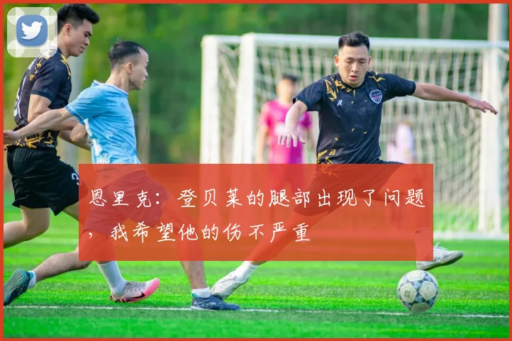 恩里克：登贝莱的腿部出现了问题，我希望他的伤不严重