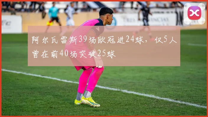 阿尔瓦雷斯39场欧冠进24球，仅5人曾在前40场突破25球